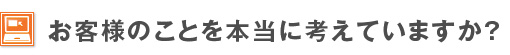 お客様のことを本当に考えていますか？